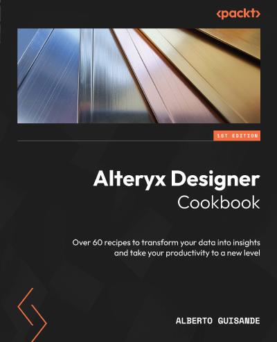 Alteryx Designer Cookbook: Over 60 recipes to transform your data into insights and take your productivity to a new level