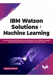 IBM Watson Solutions for Machine Learning: Achieving Successful Results Across Computer Vision, Natural Language Processing and AI Projects Using Watson Cognitive Tools