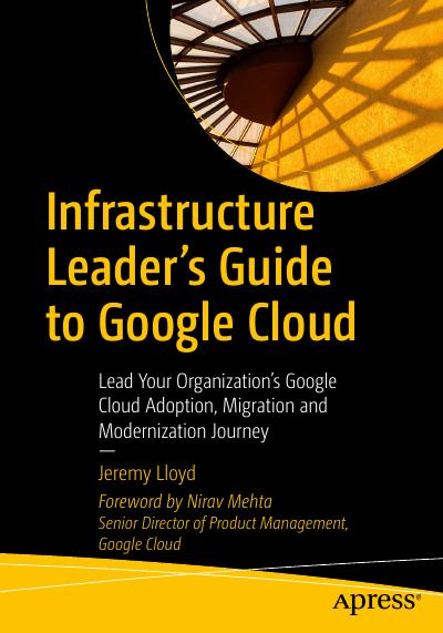 Infrastructure Leader’s Guide to Google Cloud: Lead Your Organization’s Google Cloud Adoption, Migration and Modernization Journey