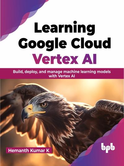 Learning Google Cloud Vertex AI: Build, deploy, and manage machine learning models with Vertex AI
