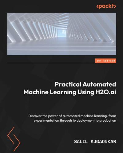 Practical Automated Machine Learning Using H2O.ai: Discover the power of automated machine learning, from experimentation through to deployment to production