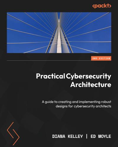 Practical Cybersecurity Architecture: A guide to creating and implementing robust designs for cybersecurity architects, 2nd Edition